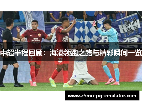中超半程回顾：海港领跑之路与精彩瞬间一览
