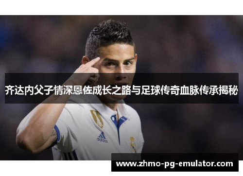 齐达内父子情深恩佐成长之路与足球传奇血脉传承揭秘