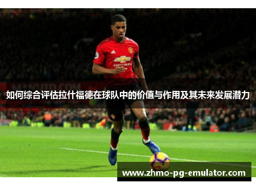 如何综合评估拉什福德在球队中的价值与作用及其未来发展潜力