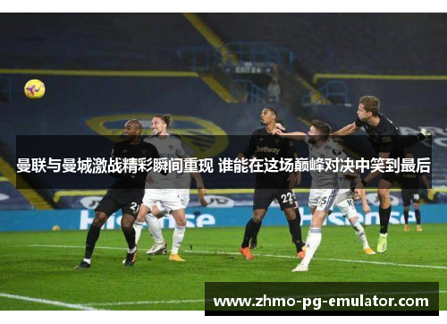 曼联与曼城激战精彩瞬间重现 谁能在这场巅峰对决中笑到最后