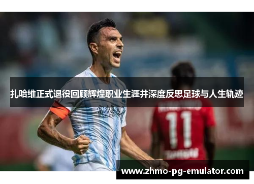 扎哈维正式退役回顾辉煌职业生涯并深度反思足球与人生轨迹