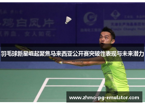 羽毛球新星崛起聚焦马来西亚公开赛突破性表现与未来潜力