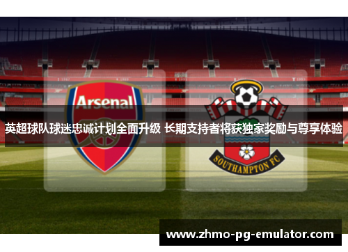 英超球队球迷忠诚计划全面升级 长期支持者将获独家奖励与尊享体验