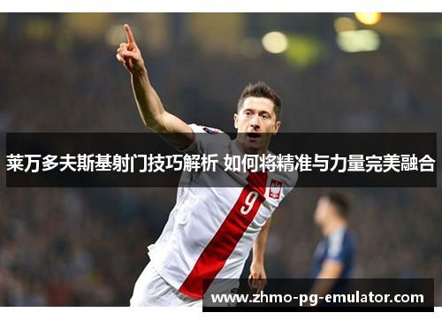 莱万多夫斯基射门技巧解析 如何将精准与力量完美融合