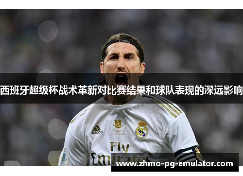 西班牙超级杯战术革新对比赛结果和球队表现的深远影响