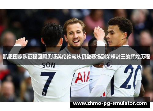 凯恩国家队征程回顾见证英伦锋霸从初登赛场到荣耀封王的辉煌历程