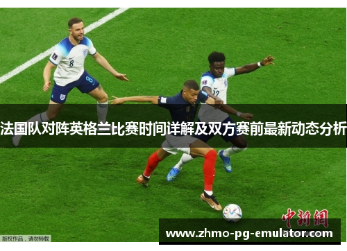 法国队对阵英格兰比赛时间详解及双方赛前最新动态分析