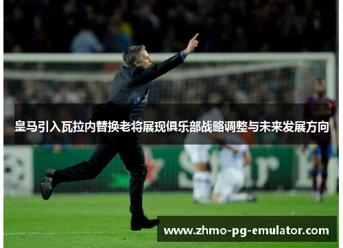 皇马引入瓦拉内替换老将展现俱乐部战略调整与未来发展方向