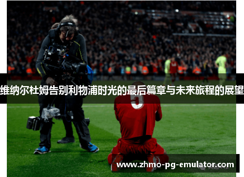 维纳尔杜姆告别利物浦时光的最后篇章与未来旅程的展望