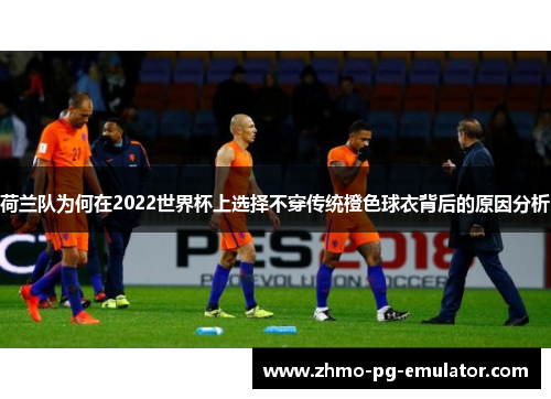 荷兰队为何在2022世界杯上选择不穿传统橙色球衣背后的原因分析