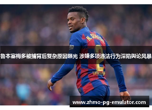 鲁本塞梅多被捕背后复杂原因曝光 涉嫌多项违法行为深陷舆论风暴