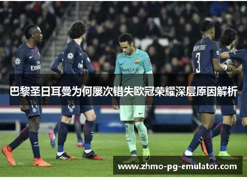 巴黎圣日耳曼为何屡次错失欧冠荣耀深层原因解析