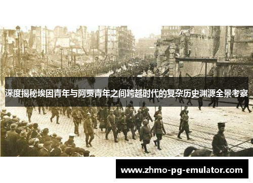 深度揭秘埃因青年与阿贾青年之间跨越时代的复杂历史渊源全景考察