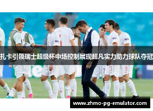 扎卡引领瑞士超级杯中场控制展现超凡实力助力球队夺冠