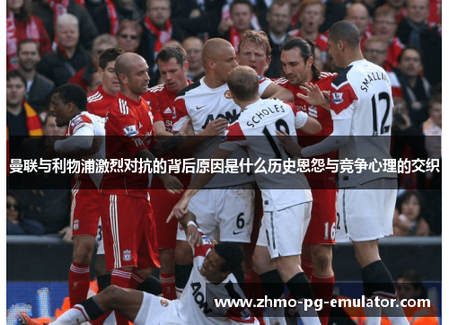 曼联与利物浦激烈对抗的背后原因是什么历史恩怨与竞争心理的交织