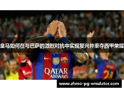 皇马如何在与巴萨的激烈对抗中实现复兴并重夺西甲荣耀