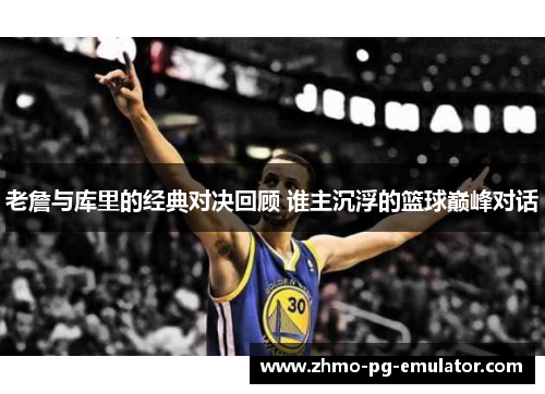 老詹与库里的经典对决回顾 谁主沉浮的篮球巅峰对话