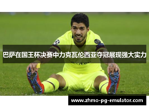 巴萨在国王杯决赛中力克瓦伦西亚夺冠展现强大实力