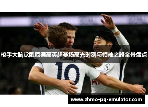 枪手大脑觉醒厄德高英超赛场高光时刻与领袖之路全景盘点 枪手大脑觉醒厄德高英超赛场高光时刻与领袖之路全景盘点