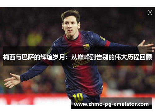 梅西与巴萨的辉煌岁月：从巅峰到告别的伟大历程回顾