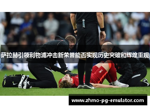 萨拉赫引领利物浦冲击新荣誉能否实现历史突破和辉煌重现
