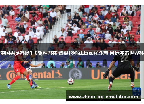 中国男足客场1-0战胜巴林 晋级18强再展顽强斗志 目标冲击世界杯