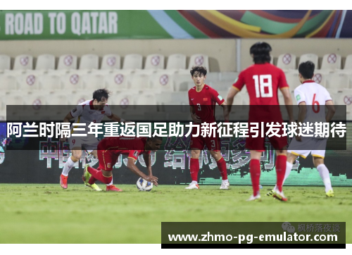 阿兰时隔三年重返国足助力新征程引发球迷期待
