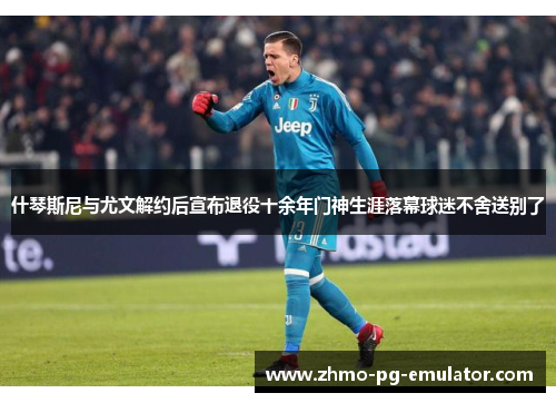 什琴斯尼与尤文解约后宣布退役十余年门神生涯落幕球迷不舍送别了 什琴斯尼与尤文解约后宣布退役十余年门神生涯落幕球迷不舍送别了