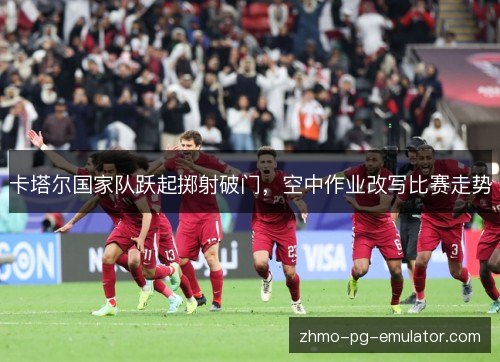 卡塔尔国家队跃起掷射破门,空中作业改写比赛走势 卡塔尔国家队跃起掷射破门,空中作业改写比赛走势