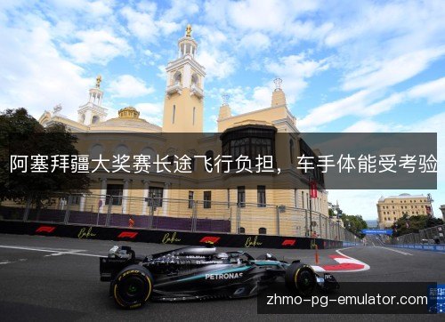 阿塞拜疆大奖赛长途飞行负担，车手体能受考验